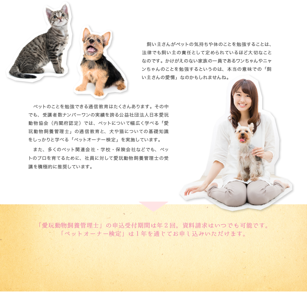 飼い主さんがペットの気持ちや体のことを勉強することは、法律でも飼い主の責任として定められているほど大切なことなのです。かけがえのない家族の一員であるワンちゃんやニャンちゃんのことを勉強するというのは、本当の意味での「飼い主さんの愛情」なのかもしれませんね。ットのことを勉強できる通信教育はたくさんあります。その中でも、受講者数ナンバーワンの実績を誇る公益社団法人日本愛玩動物協会（内閣府認定）では、ペットについて幅広く学べる「愛玩動物飼養管理士」の通信教育と、クイズ感覚で犬や猫について学べる「ペットオーナー検定」を実施しています。株式会社イオンペットでも、ペットのプロを育てるために、社員に対して愛玩動物飼養管理士の受講を積極的に推奨しています。